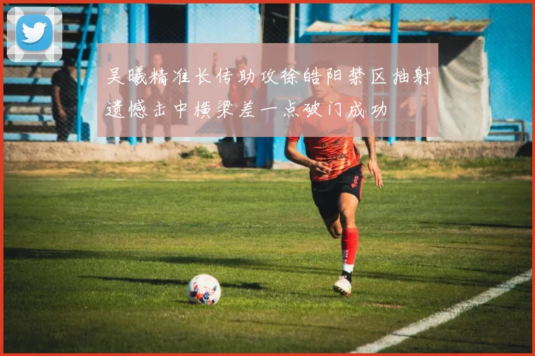 吴曦精准长传助攻徐皓阳禁区抽射遗憾击中横梁差一点破门成功