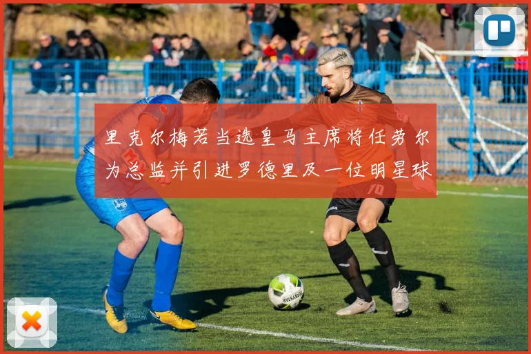 里克尔梅若当选皇马主席将任劳尔为总监并引进罗德里及一位明星球员
