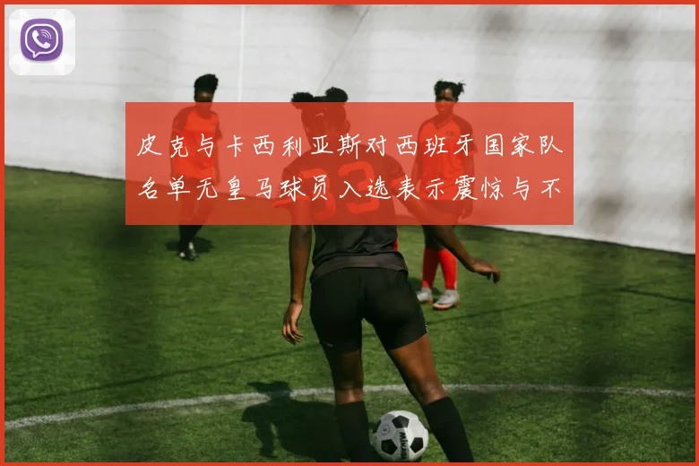 皮克与卡西利亚斯对西班牙国家队名单无皇马球员入选表示震惊与不解