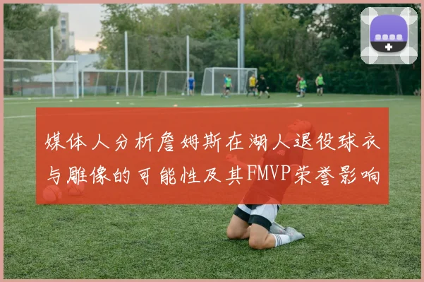 媒体人分析詹姆斯在湖人退役球衣与雕像的可能性及其FMVP荣誉影响