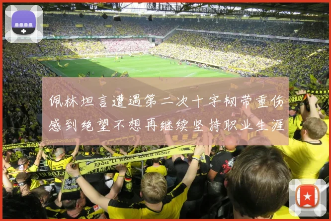 佩林坦言遭遇第二次十字韧带重伤感到绝望不想再继续坚持职业生涯