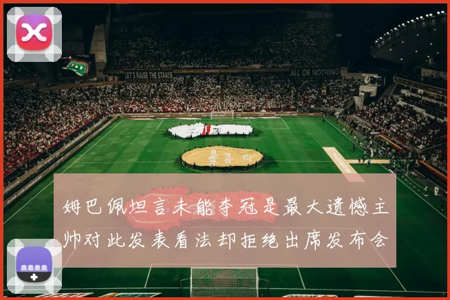 姆巴佩坦言未能夺冠是最大遗憾主帅对此发表看法却拒绝出席发布会