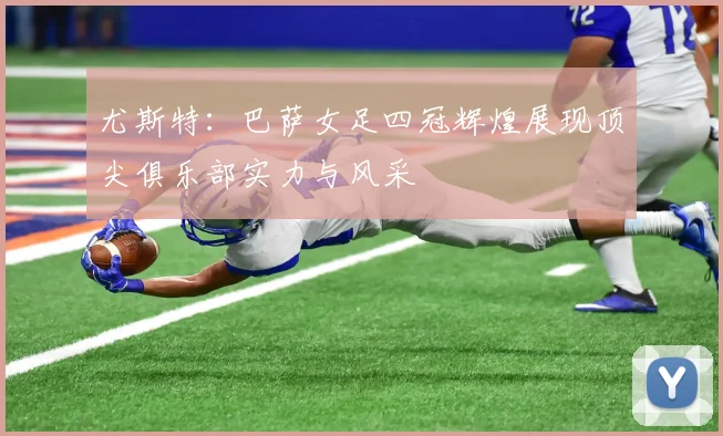 尤斯特：巴萨女足四冠辉煌展现顶尖俱乐部实力与风采