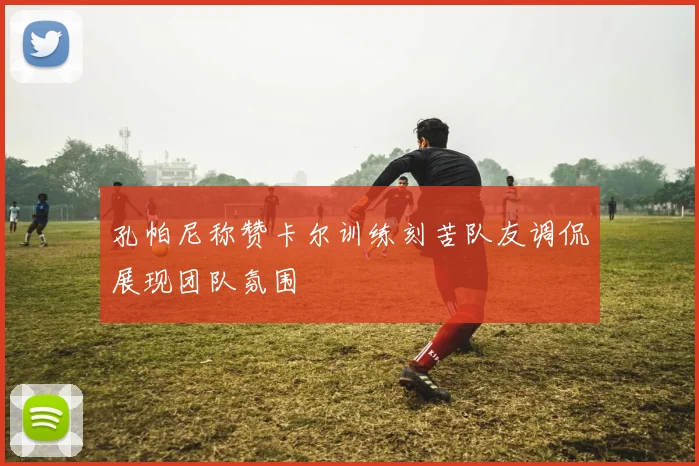 孔帕尼称赞卡尔训练刻苦队友调侃展现团队氛围