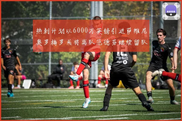 热刺计划以6000万英镑引进萨维尼奥罗梅罗或将离队范德芬继续留队