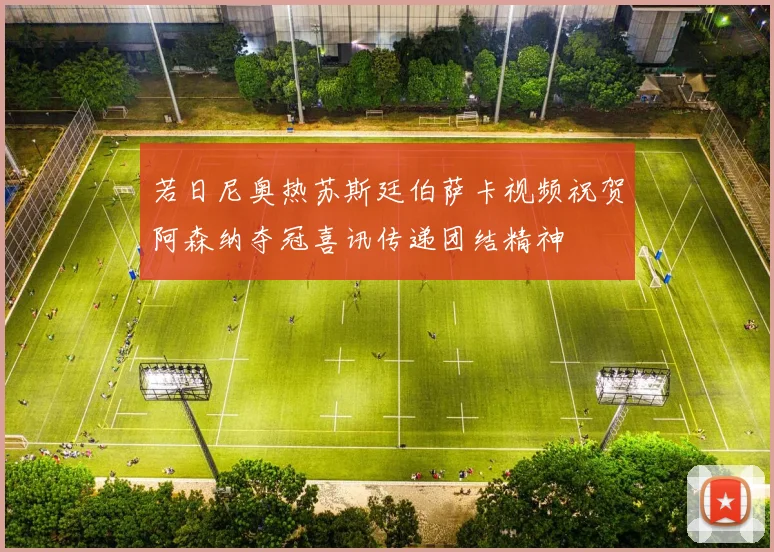 若日尼奥热苏斯廷伯萨卡视频祝贺阿森纳夺冠喜讯传递团结精神