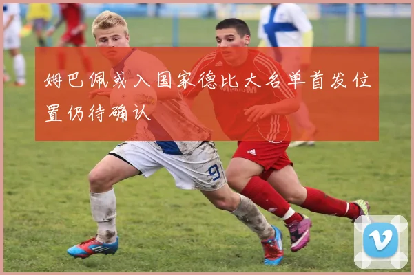 姆巴佩或入国家德比大名单首发位置仍待确认