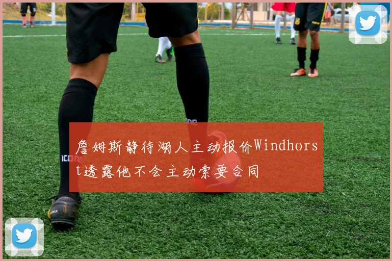 詹姆斯静待湖人主动报价Windhorst透露他不会主动索要合同