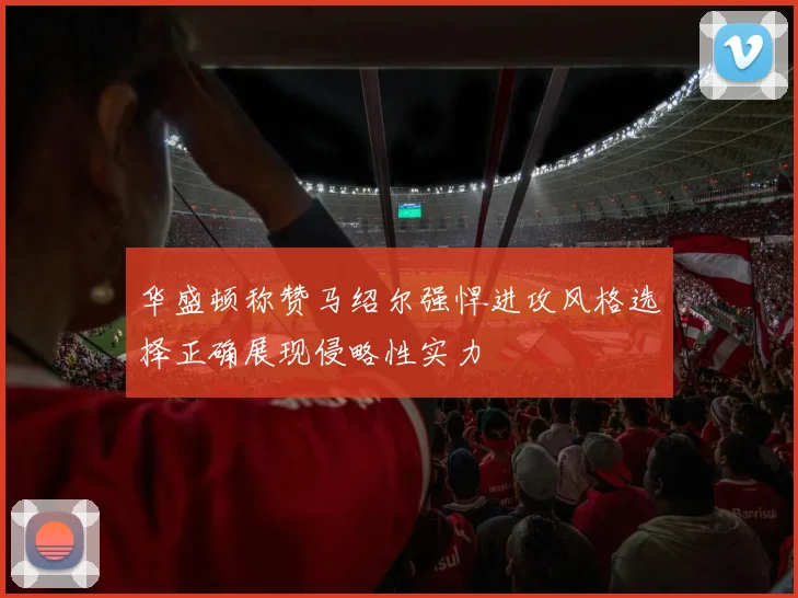 华盛顿称赞马绍尔强悍进攻风格选择正确展现侵略性实力