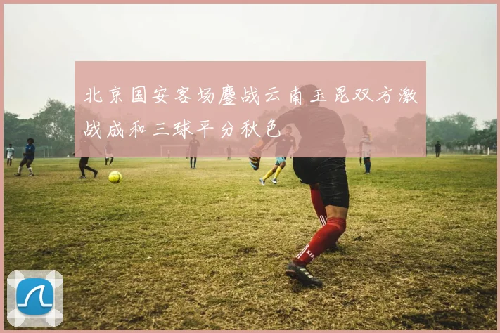 北京国安客场鏖战云南玉昆双方激战成和三球平分秋色