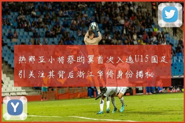 热那亚小将蔡昀翼首次入选U15国足引关注其背后浙江华侨身份揭秘