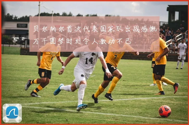 贝尔纳尔首次代表国家队出战感慨万千圆梦时刻令人激动不已