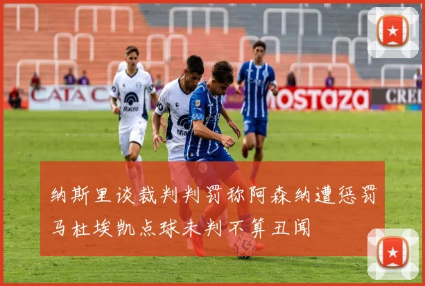 纳斯里谈裁判判罚称阿森纳遭惩罚马杜埃凯点球未判不算丑闻