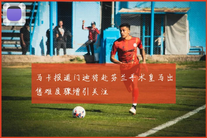 马卡报道门迪将赴芬兰手术皇马出售难度骤增引关注