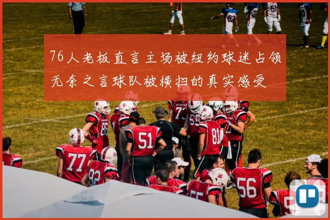76人老板直言主场被纽约球迷占领无奈之言球队被横扫的真实感受