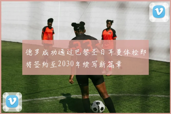 德罗成功通过巴黎圣日耳曼体检即将签约至2030年续写新篇章