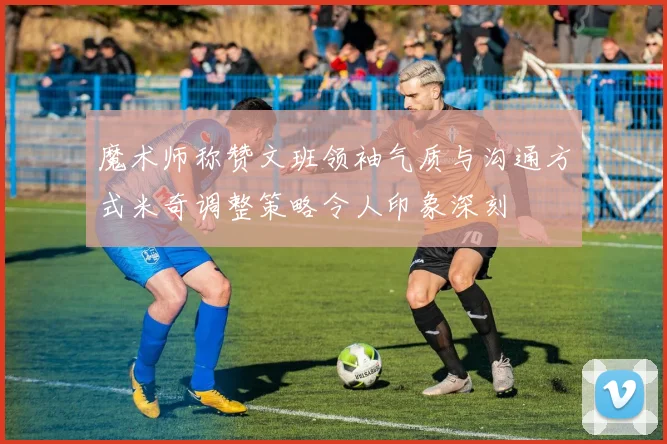 魔术师称赞文班领袖气质与沟通方式米奇调整策略令人印象深刻