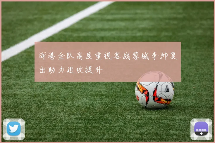 海港全队高度重视客战蓉城李帅复出助力进攻提升