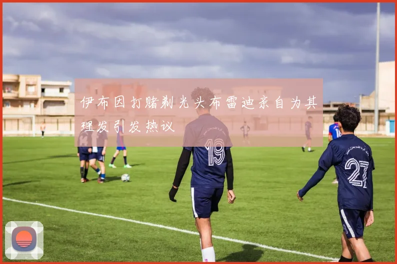 伊布因打赌剃光头布雷迪亲自为其理发引发热议