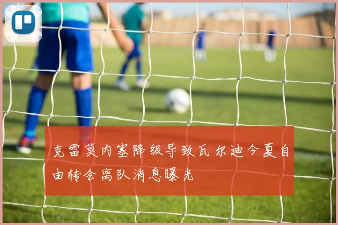 克雷莫内塞降级导致瓦尔迪今夏自由转会离队消息曝光