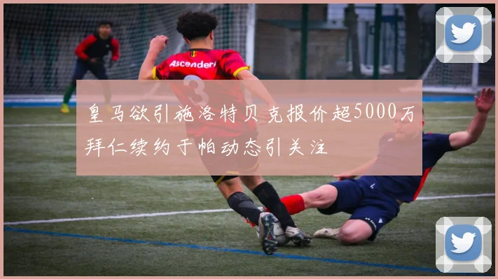 皇马欲引施洛特贝克报价超5000万拜仁续约于帕动态引关注