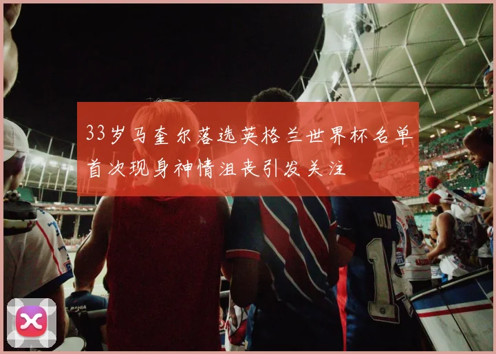 33岁马奎尔落选英格兰世界杯名单首次现身神情沮丧引发关注