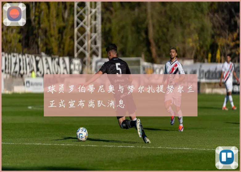 球员罗伯蒂尼奥与努尔扎提努尔兰正式宣布离队消息